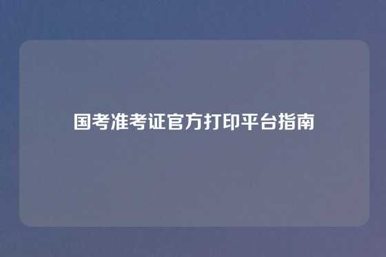 国考准考证官方打印平台指南