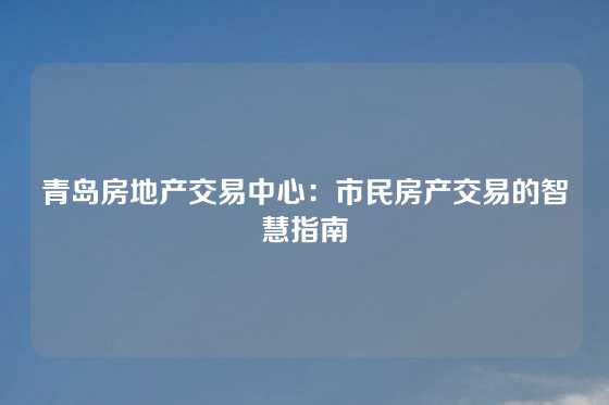 青岛房地产交易中心：市民房产交易的智慧指南