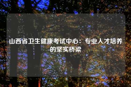 山西省卫生健康考试中心：专业人才培养的坚实桥梁
