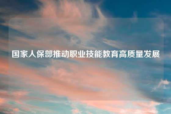 国家人保部推动职业技能教育高质量发展
