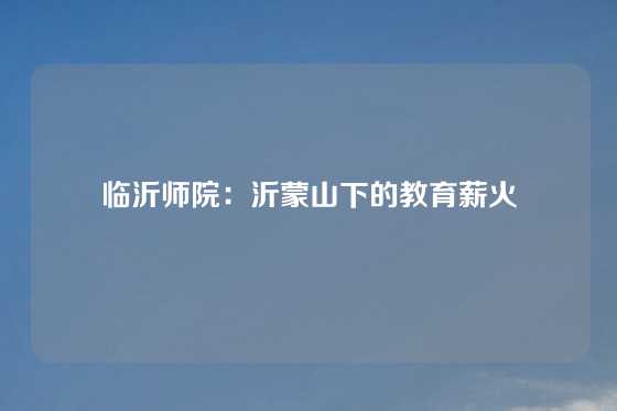 临沂师院：沂蒙山下的教育薪火