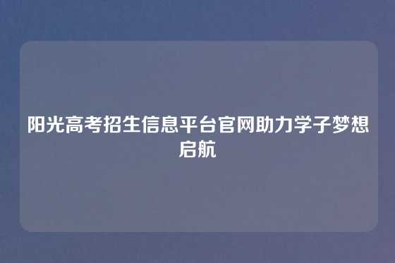 阳光高考招生信息平台官网助力学子梦想启航