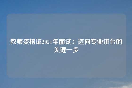 教师资格证2021年面试：迈向专业讲台的关键一步
