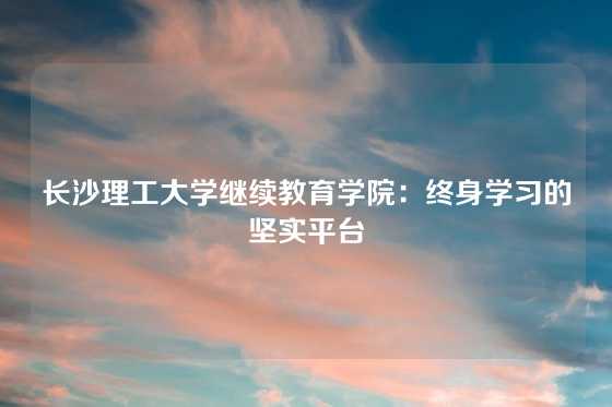 长沙理工大学继续教育学院：终身学习的坚实平台