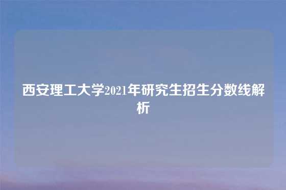 西安理工大学2021年研究生招生分数线解析