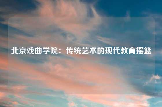 北京戏曲学院：传统艺术的现代教育摇篮