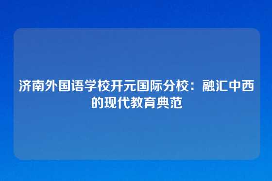 济南外国语学校开元国际分校：融汇中西的现代教育典范