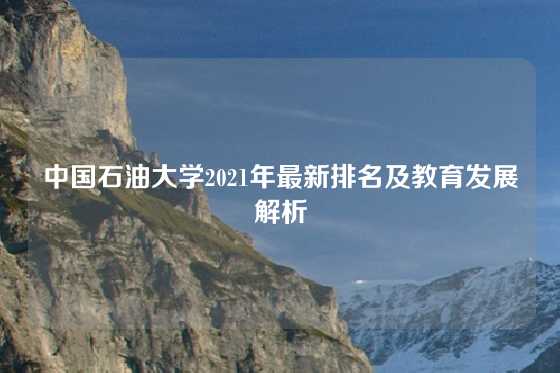 中国石油大学2021年最新排名及教育发展解析