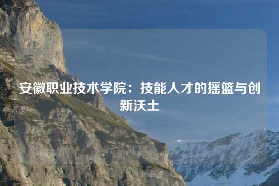 安徽职业技术学院:技能人才的摇篮与创新沃土