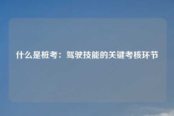 什么是桩考：驾驶技能的关键考核环节