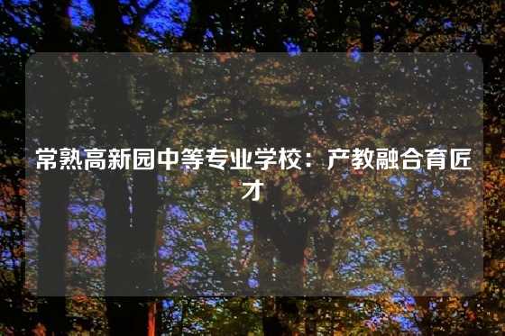 常熟高新园中等专业学校：产教融合育匠才