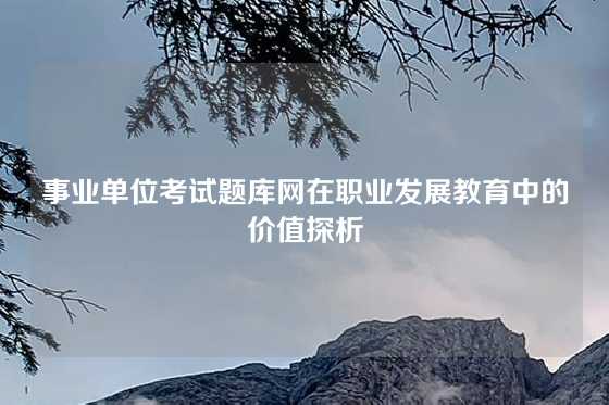 事业单位考试题库网在职业发展教育中的价值探析