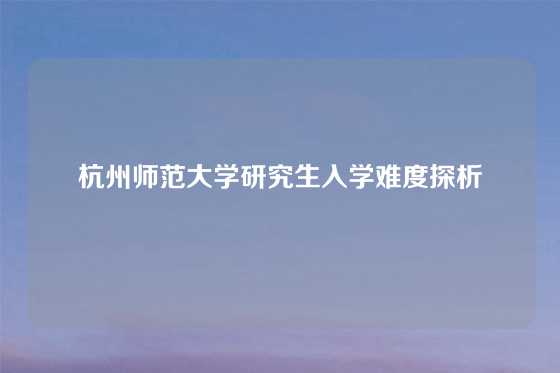 杭州师范大学研究生入学难度探析