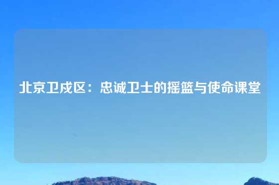 北京卫戍区：忠诚卫士的摇篮与使命课堂