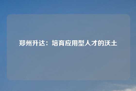 郑州升达：培育应用型人才的沃土