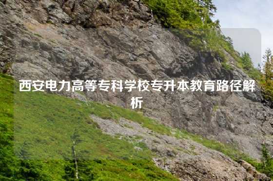 西安电力高等专科学校专升本教育路径解析