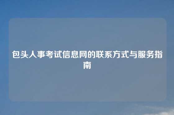 包头人事考试信息网的联系方式与服务指南