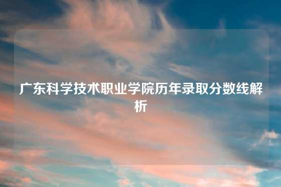 广东科学技术职业学院历年录取分数线解析