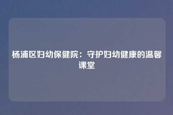 杨浦区妇幼保健院：守护妇幼健康的温馨课堂
