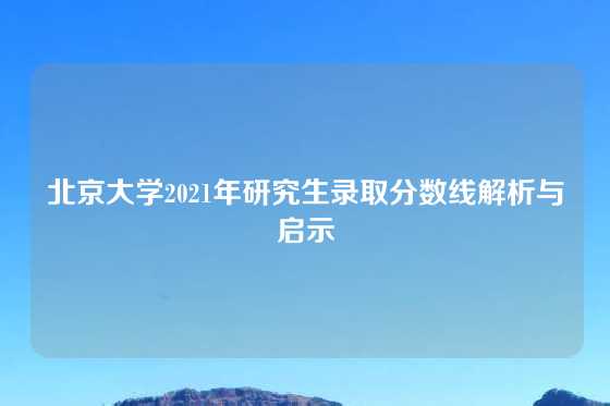 北京大学2021年研究生录取分数线解析与启示