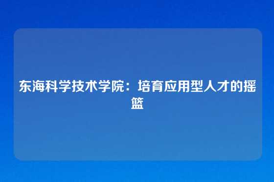 东海科学技术学院：培育应用型人才的摇篮