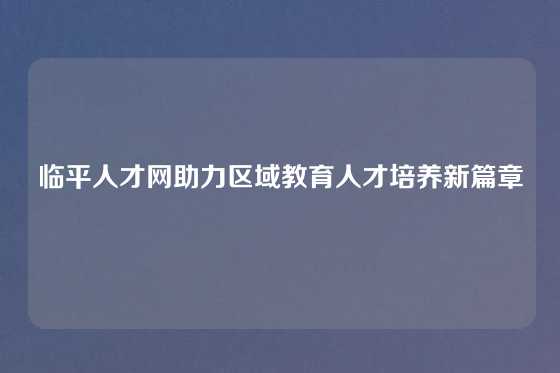 临平人才网助力区域教育人才培养新篇章