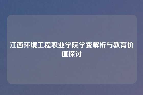 江西环境工程职业学院学费解析与教育价值探讨