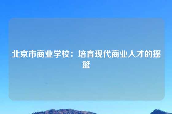 北京市商业学校：培育现代商业人才的摇篮