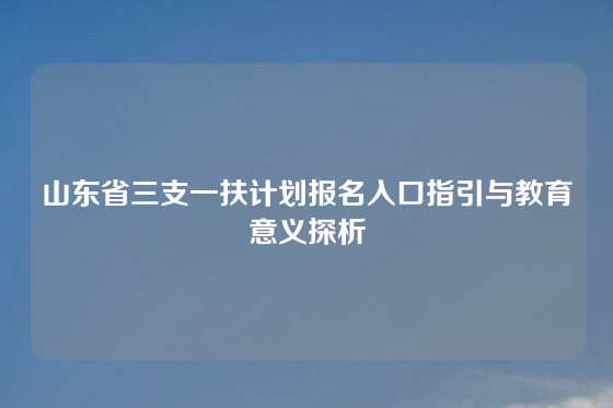 山东省三支一扶计划报名入口指引与教育意义探析