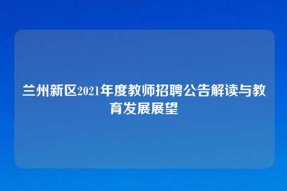 兰州新区2021年度教师招聘公告解读与教育发展展望