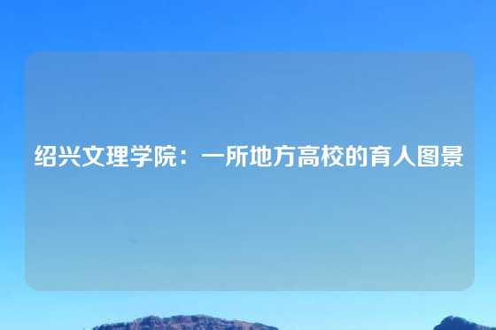 绍兴文理学院:一所地方高校的育人图景