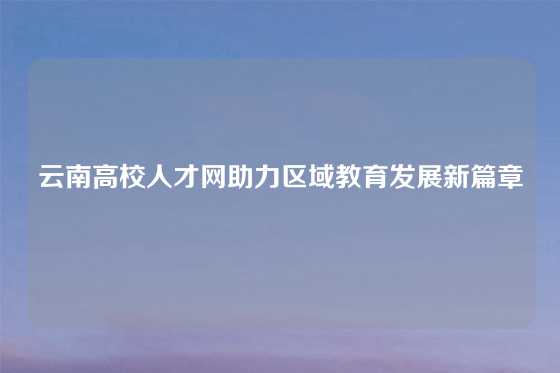 云南高校人才网助力区域教育发展新篇章