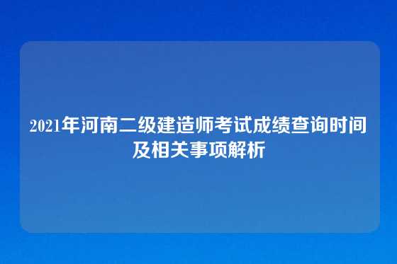2021年河南二级建造师考试成绩查询时间及相关事项解析