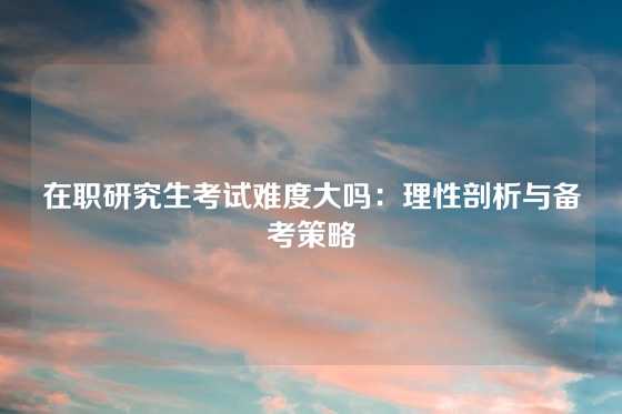 在职研究生考试难度大吗:理性剖析与备考策略