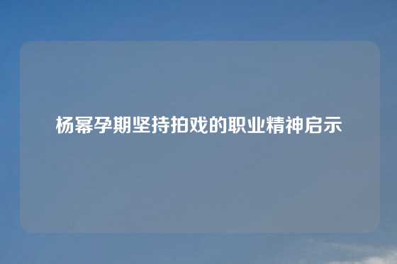 杨幂孕期坚持拍戏的职业精神启示