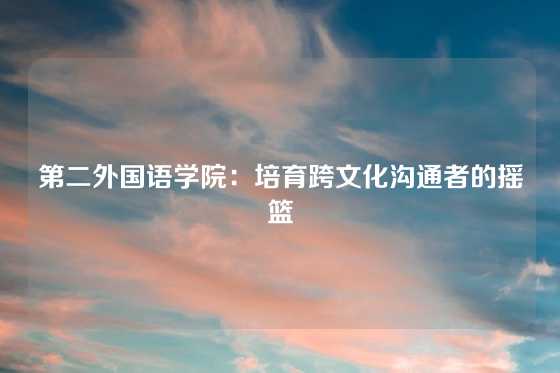第二外国语学院：培育跨文化沟通者的摇篮