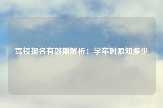 驾校报名有效期解析:学车时限知多少