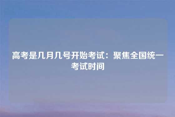 高考是几月几号开始考试：聚焦全国统一考试时间