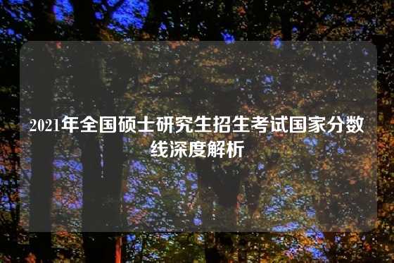 2021年全国硕士研究生招生考试国家分数线深度解析