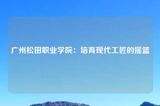 广州松田职业学院:培育现代工匠的摇篮