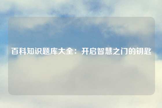 百科知识题库大全：开启智慧之门的钥匙