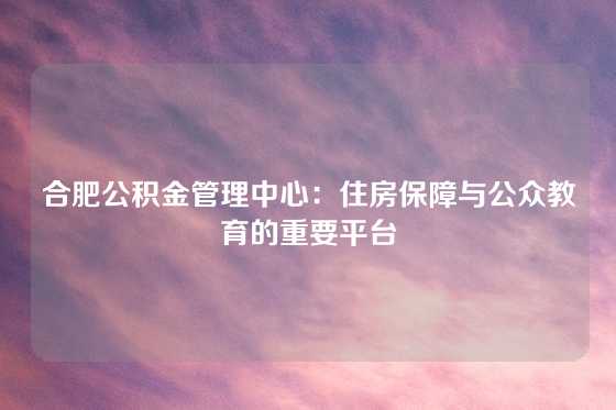 合肥公积金管理中心：住房保障与公众教育的重要平台