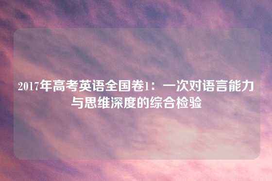 2017年高考英语全国卷1：一次对语言能力与思维深度的综合检验