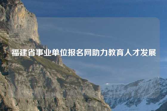 福建省事业单位报名网助力教育人才发展