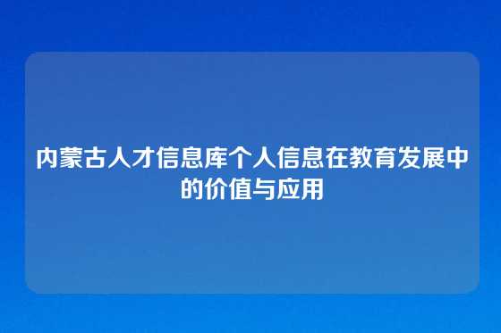 内蒙古人才信息库个人信息在教育发展中的价值与应用