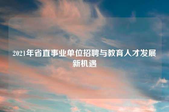 2021年省直事业单位招聘与教育人才发展新机遇