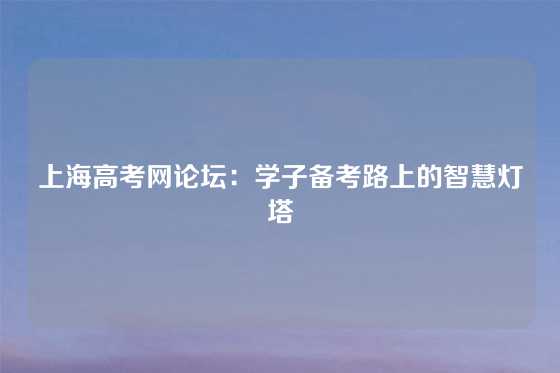 上海高考网论坛：学子备考路上的智慧灯塔