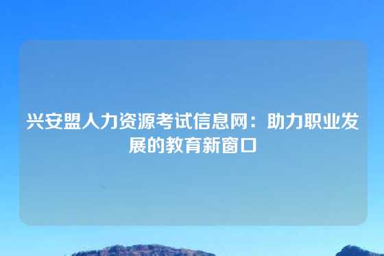 兴安盟人力资源考试信息网：助力职业发展的教育新窗口