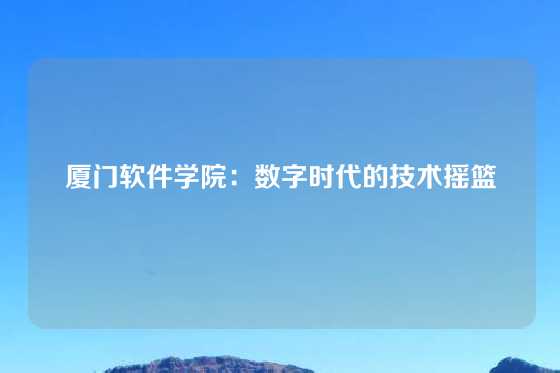 厦门软件学院：数字时代的技术摇篮