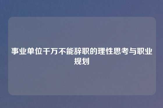 事业单位千万不能辞职的理性思考与职业规划